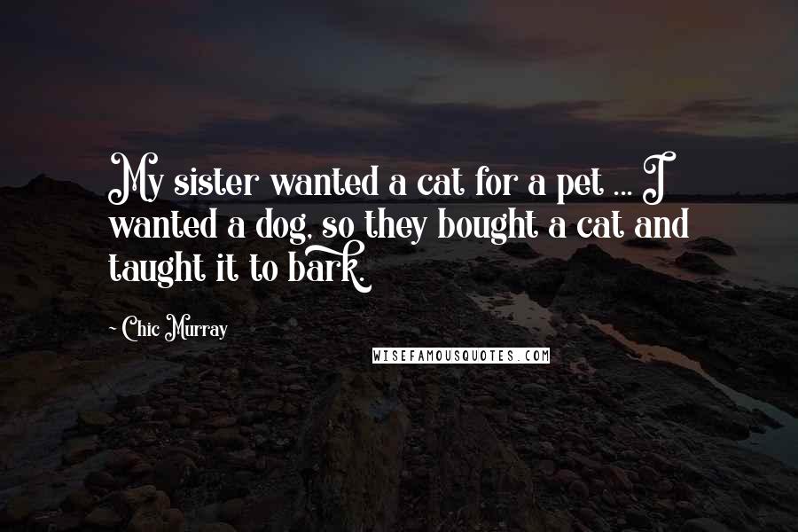 Chic Murray Quotes: My sister wanted a cat for a pet ... I wanted a dog, so they bought a cat and taught it to bark.