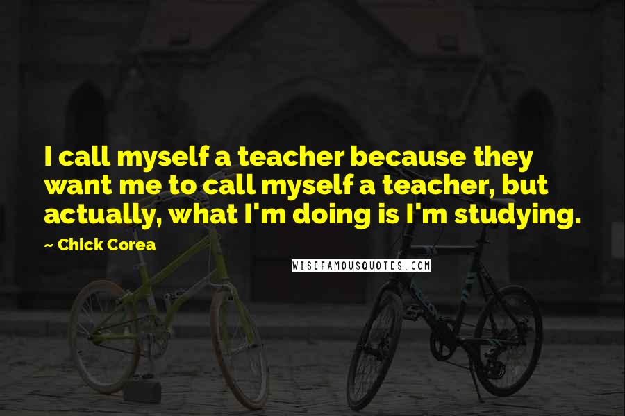 Chick Corea Quotes: I call myself a teacher because they want me to call myself a teacher, but actually, what I'm doing is I'm studying.