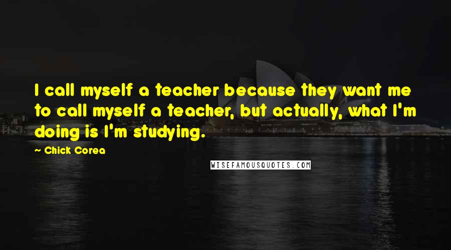 Chick Corea Quotes: I call myself a teacher because they want me to call myself a teacher, but actually, what I'm doing is I'm studying.