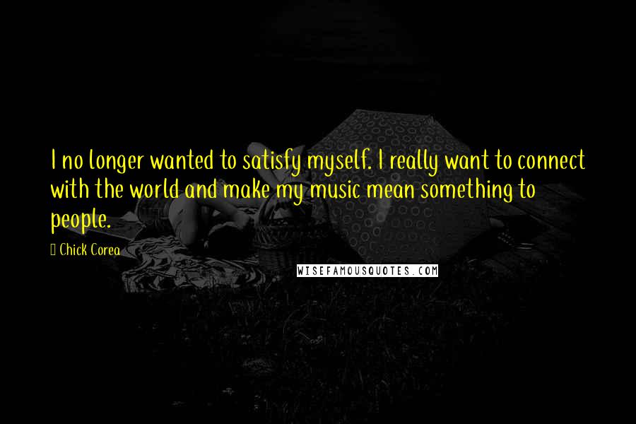 Chick Corea Quotes: I no longer wanted to satisfy myself. I really want to connect with the world and make my music mean something to people.