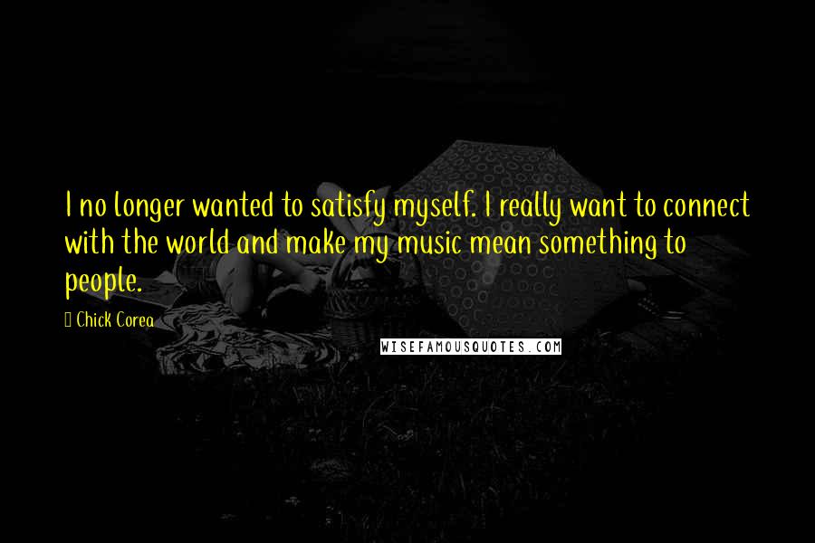 Chick Corea Quotes: I no longer wanted to satisfy myself. I really want to connect with the world and make my music mean something to people.