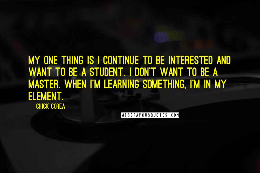 Chick Corea Quotes: My one thing is I continue to be interested and want to be a student. I don't want to be a master. When I'm learning something, I'm in my element.