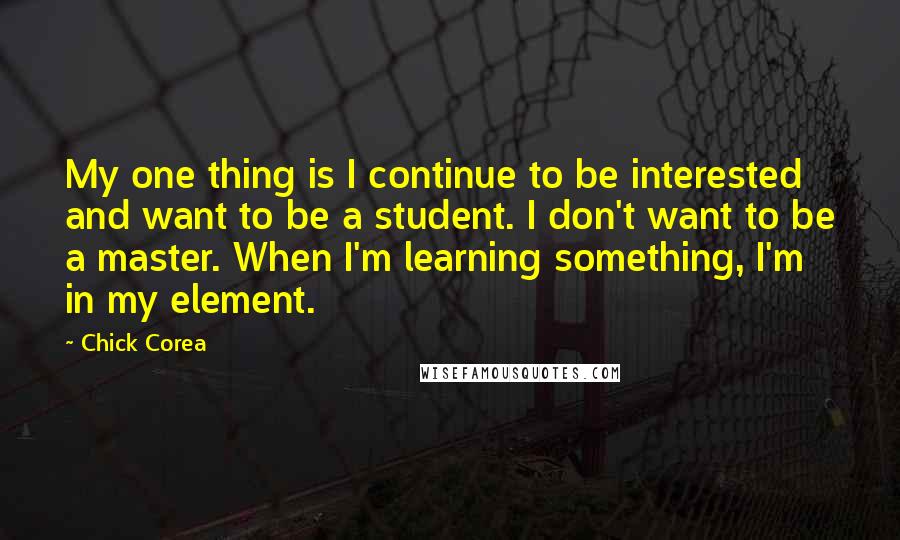 Chick Corea Quotes: My one thing is I continue to be interested and want to be a student. I don't want to be a master. When I'm learning something, I'm in my element.