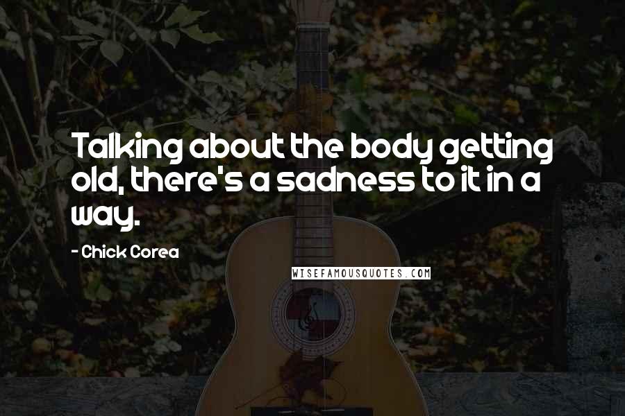 Chick Corea Quotes: Talking about the body getting old, there's a sadness to it in a way.
