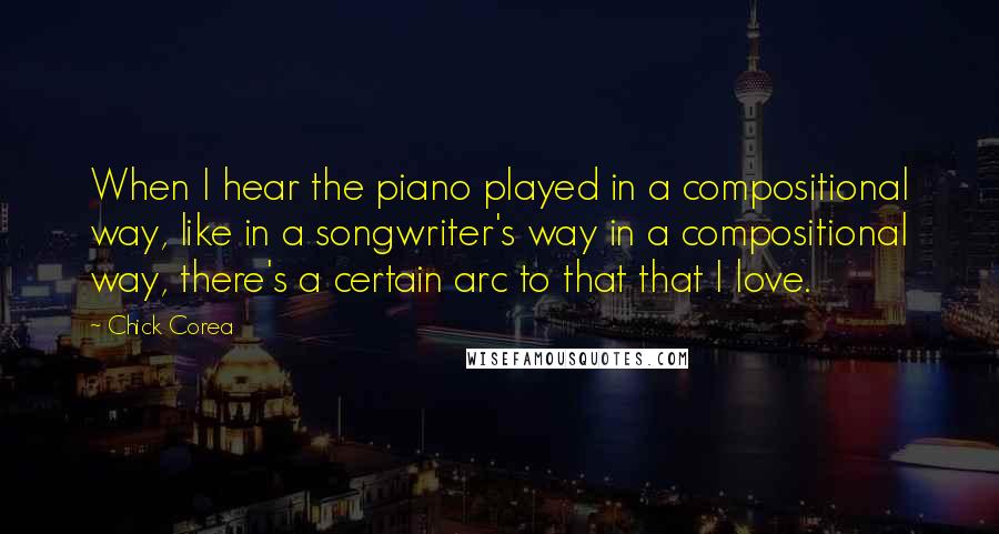 Chick Corea Quotes: When I hear the piano played in a compositional way, like in a songwriter's way in a compositional way, there's a certain arc to that that I love.