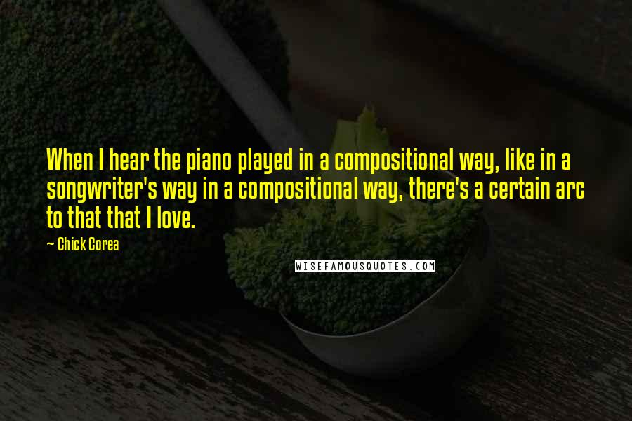 Chick Corea Quotes: When I hear the piano played in a compositional way, like in a songwriter's way in a compositional way, there's a certain arc to that that I love.