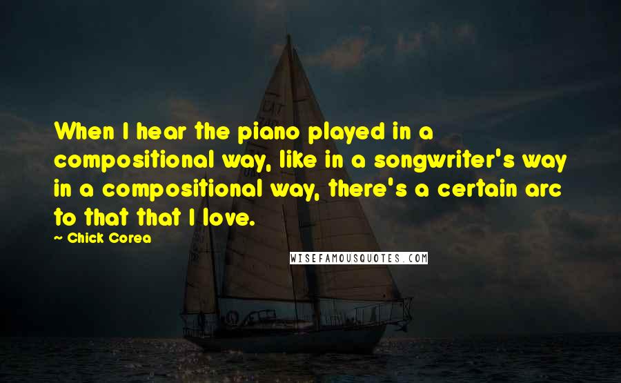 Chick Corea Quotes: When I hear the piano played in a compositional way, like in a songwriter's way in a compositional way, there's a certain arc to that that I love.