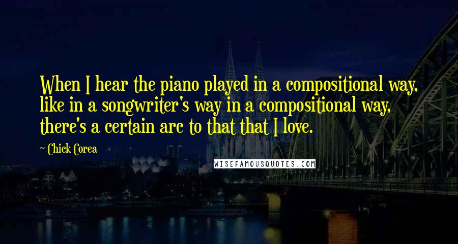 Chick Corea Quotes: When I hear the piano played in a compositional way, like in a songwriter's way in a compositional way, there's a certain arc to that that I love.