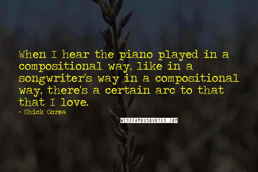 Chick Corea Quotes: When I hear the piano played in a compositional way, like in a songwriter's way in a compositional way, there's a certain arc to that that I love.