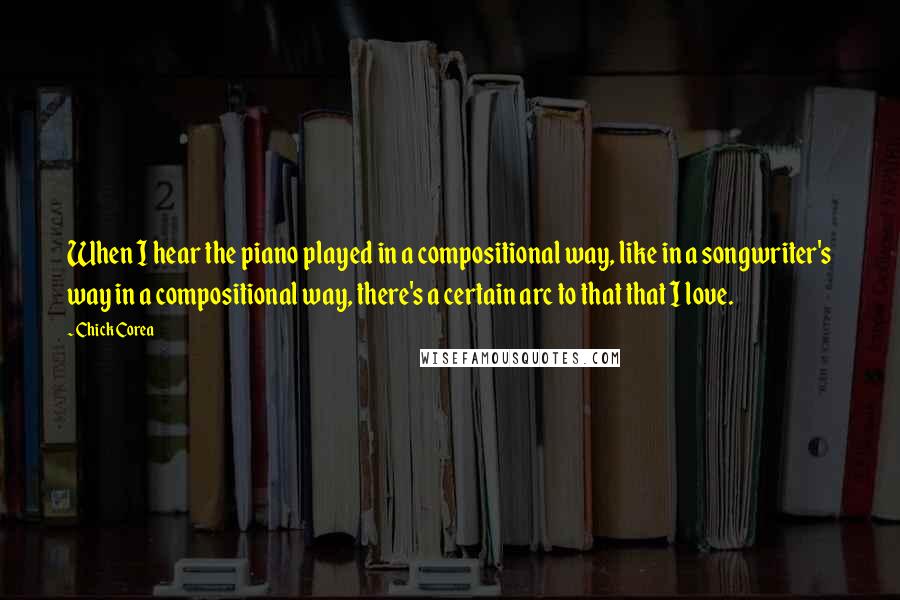 Chick Corea Quotes: When I hear the piano played in a compositional way, like in a songwriter's way in a compositional way, there's a certain arc to that that I love.