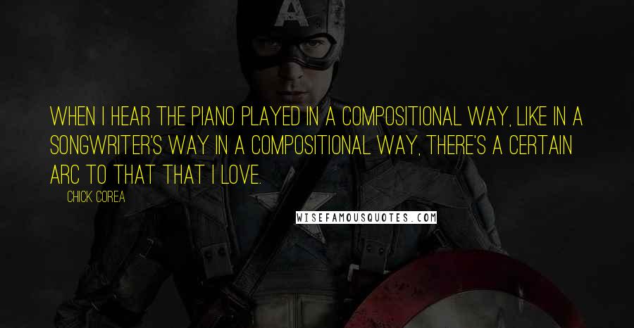Chick Corea Quotes: When I hear the piano played in a compositional way, like in a songwriter's way in a compositional way, there's a certain arc to that that I love.