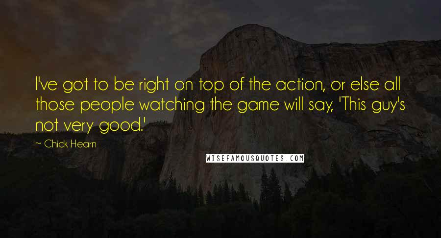 Chick Hearn Quotes: I've got to be right on top of the action, or else all those people watching the game will say, 'This guy's not very good.'