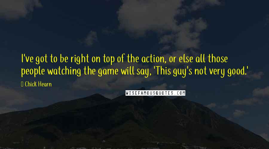 Chick Hearn Quotes: I've got to be right on top of the action, or else all those people watching the game will say, 'This guy's not very good.'