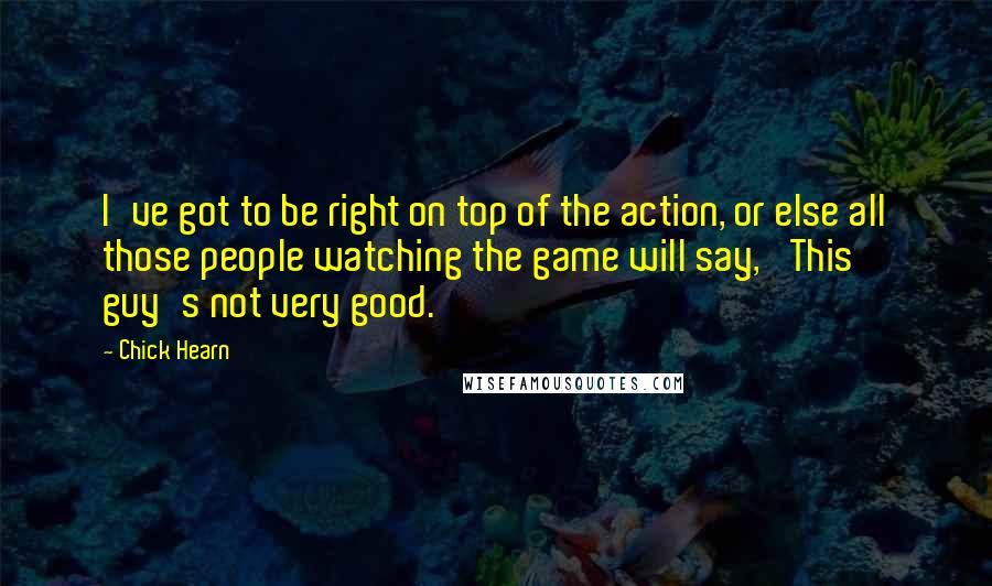 Chick Hearn Quotes: I've got to be right on top of the action, or else all those people watching the game will say, 'This guy's not very good.'