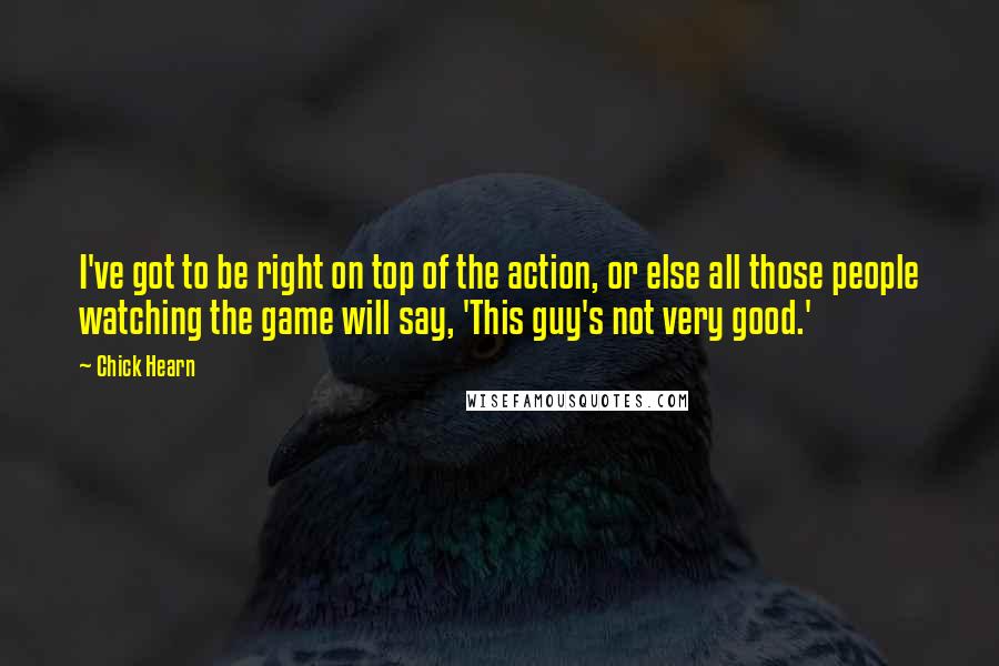Chick Hearn Quotes: I've got to be right on top of the action, or else all those people watching the game will say, 'This guy's not very good.'
