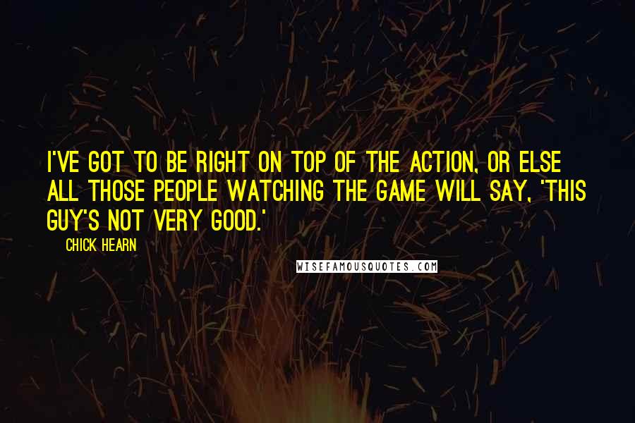 Chick Hearn Quotes: I've got to be right on top of the action, or else all those people watching the game will say, 'This guy's not very good.'