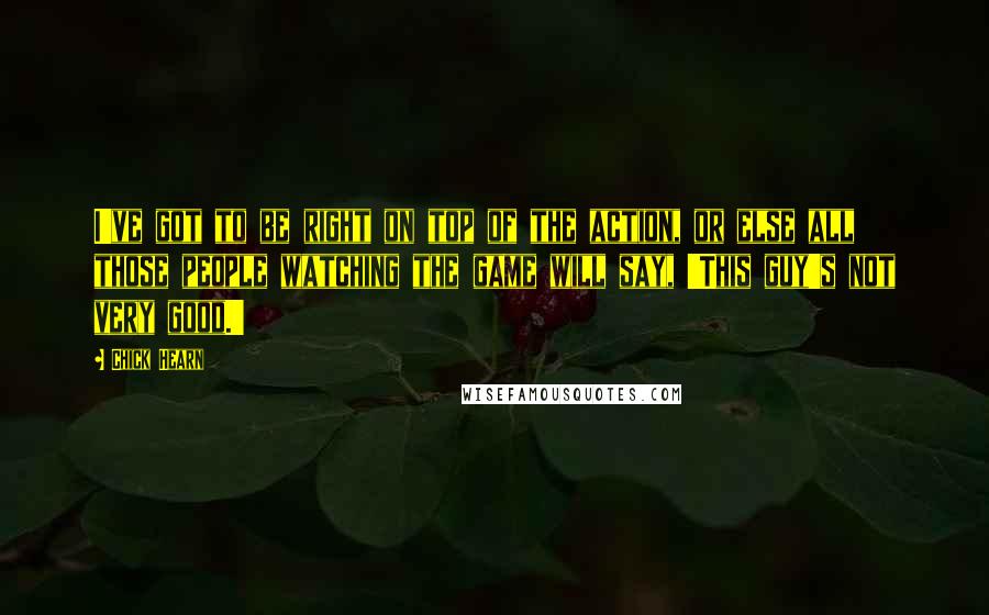 Chick Hearn Quotes: I've got to be right on top of the action, or else all those people watching the game will say, 'This guy's not very good.'
