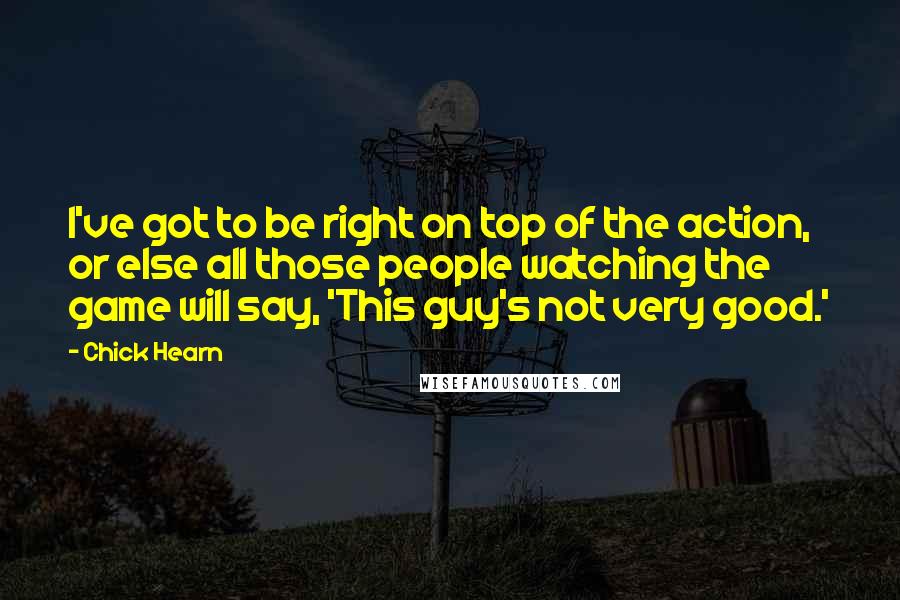 Chick Hearn Quotes: I've got to be right on top of the action, or else all those people watching the game will say, 'This guy's not very good.'