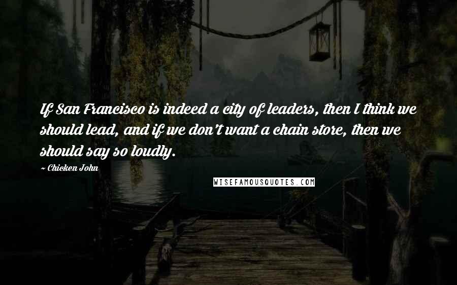 Chicken John Quotes: If San Francisco is indeed a city of leaders, then I think we should lead, and if we don't want a chain store, then we should say so loudly.