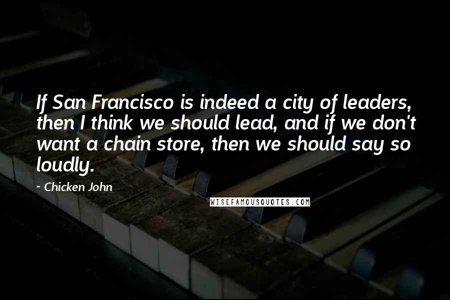 Chicken John Quotes: If San Francisco is indeed a city of leaders, then I think we should lead, and if we don't want a chain store, then we should say so loudly.