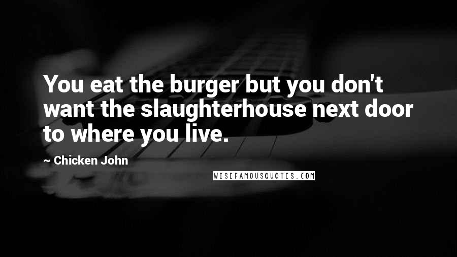Chicken John Quotes: You eat the burger but you don't want the slaughterhouse next door to where you live.