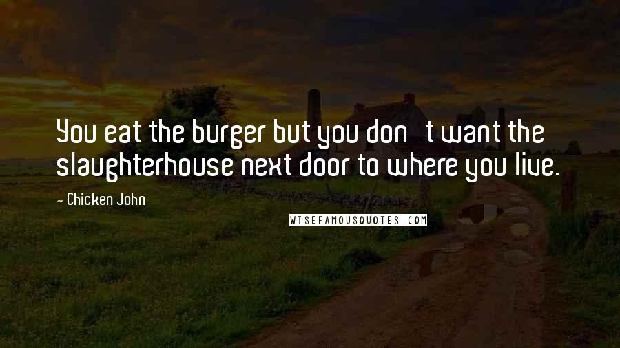 Chicken John Quotes: You eat the burger but you don't want the slaughterhouse next door to where you live.