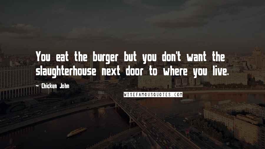 Chicken John Quotes: You eat the burger but you don't want the slaughterhouse next door to where you live.