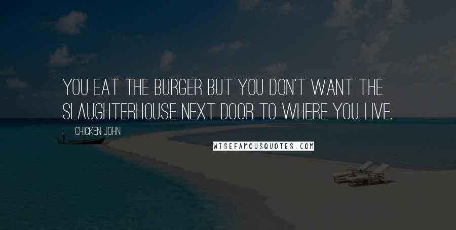 Chicken John Quotes: You eat the burger but you don't want the slaughterhouse next door to where you live.