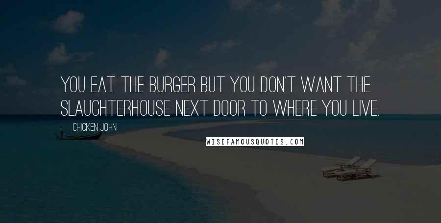 Chicken John Quotes: You eat the burger but you don't want the slaughterhouse next door to where you live.