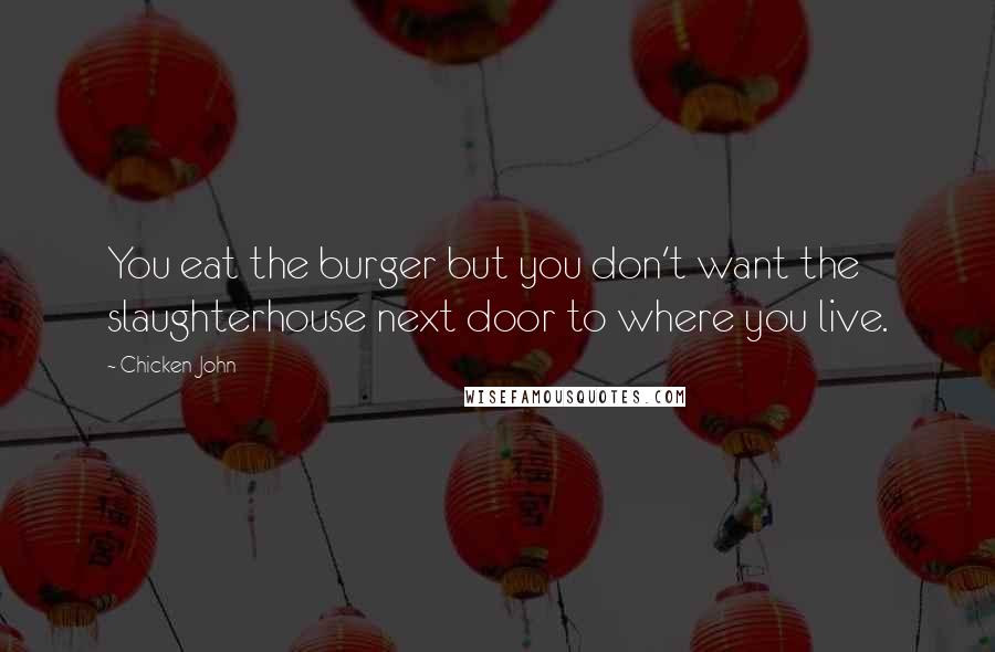Chicken John Quotes: You eat the burger but you don't want the slaughterhouse next door to where you live.