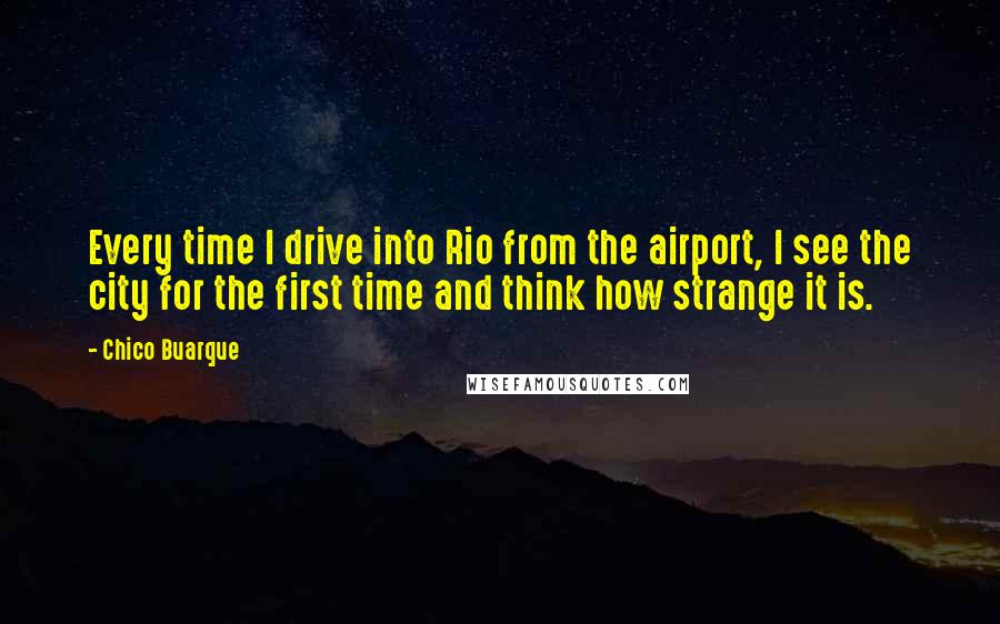 Chico Buarque Quotes: Every time I drive into Rio from the airport, I see the city for the first time and think how strange it is.