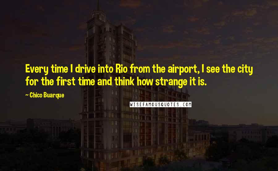 Chico Buarque Quotes: Every time I drive into Rio from the airport, I see the city for the first time and think how strange it is.