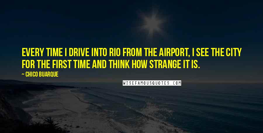 Chico Buarque Quotes: Every time I drive into Rio from the airport, I see the city for the first time and think how strange it is.