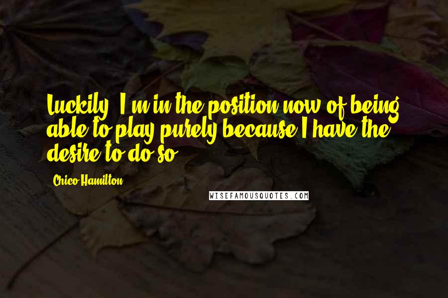 Chico Hamilton Quotes: Luckily, I'm in the position now of being able to play purely because I have the desire to do so.