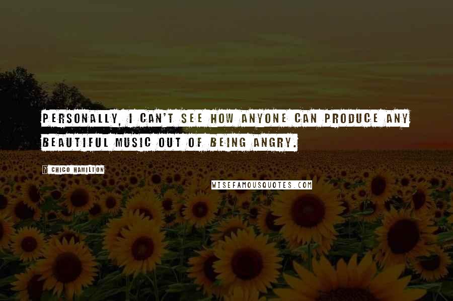 Chico Hamilton Quotes: Personally, I can't see how anyone can produce any beautiful music out of being angry.