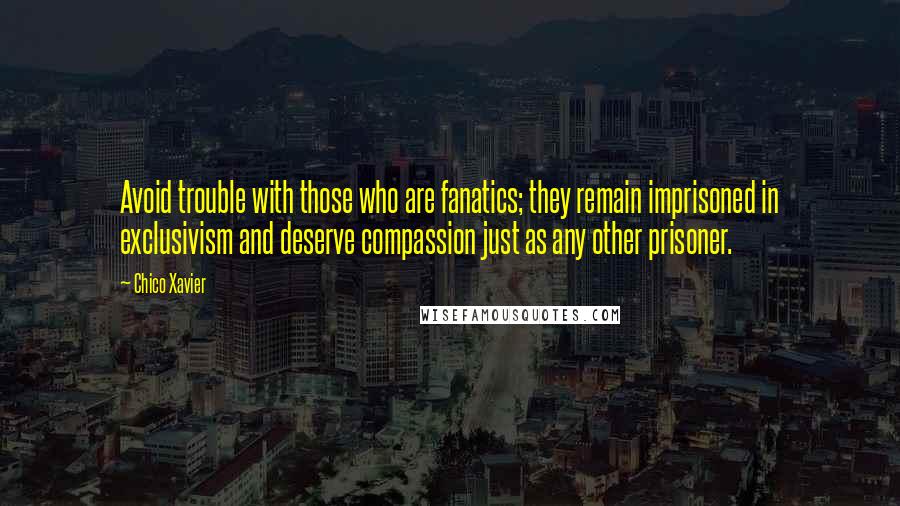 Chico Xavier Quotes: Avoid trouble with those who are fanatics; they remain imprisoned in exclusivism and deserve compassion just as any other prisoner.