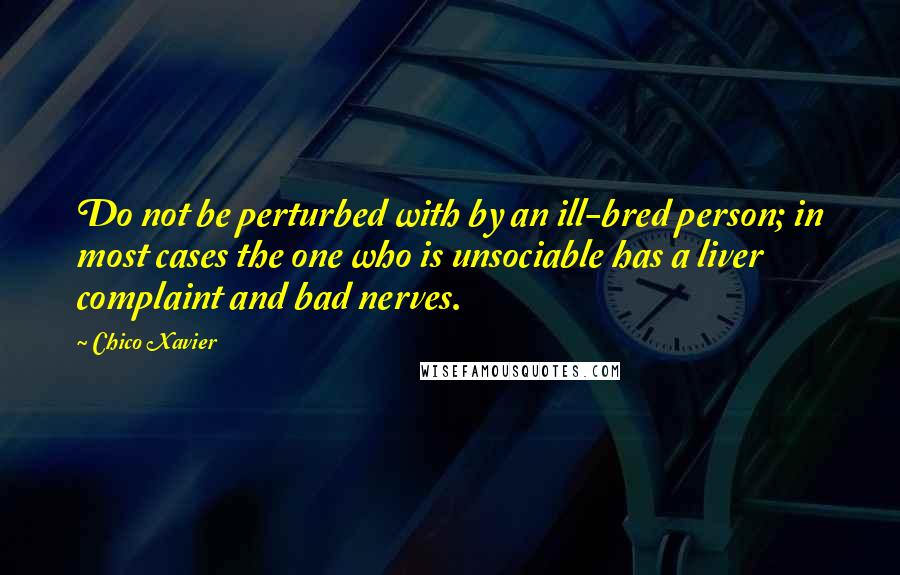 Chico Xavier Quotes: Do not be perturbed with by an ill-bred person; in most cases the one who is unsociable has a liver complaint and bad nerves.