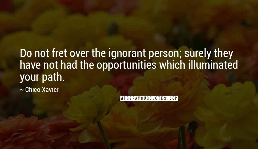 Chico Xavier Quotes: Do not fret over the ignorant person; surely they have not had the opportunities which illuminated your path.