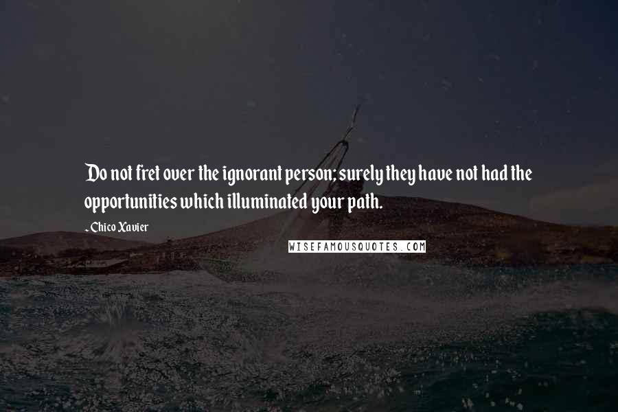 Chico Xavier Quotes: Do not fret over the ignorant person; surely they have not had the opportunities which illuminated your path.