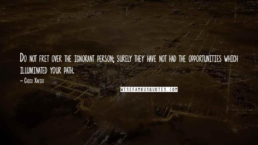 Chico Xavier Quotes: Do not fret over the ignorant person; surely they have not had the opportunities which illuminated your path.