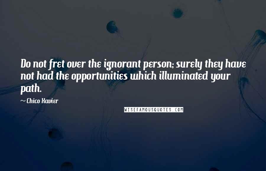 Chico Xavier Quotes: Do not fret over the ignorant person; surely they have not had the opportunities which illuminated your path.