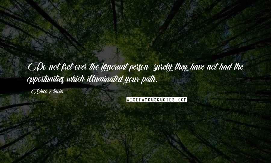 Chico Xavier Quotes: Do not fret over the ignorant person; surely they have not had the opportunities which illuminated your path.