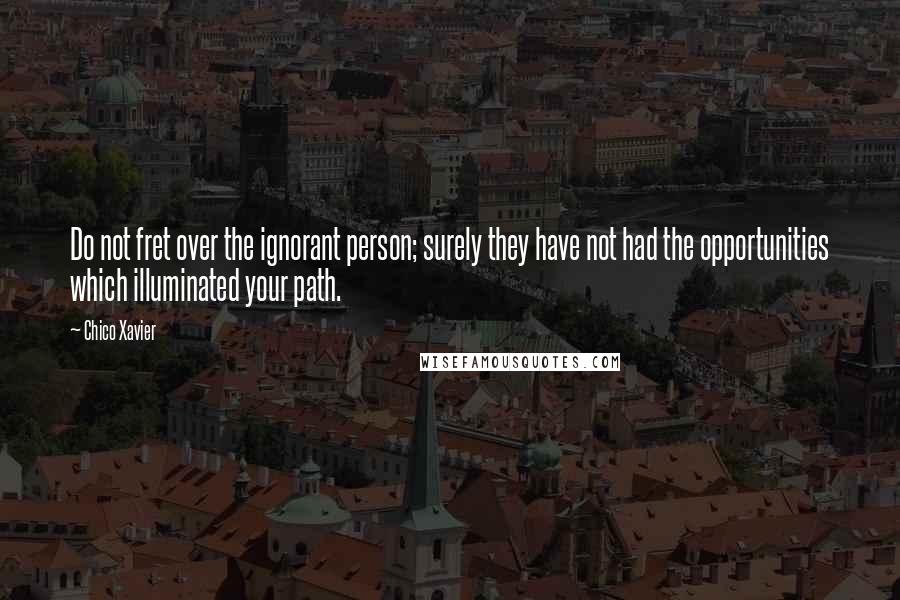 Chico Xavier Quotes: Do not fret over the ignorant person; surely they have not had the opportunities which illuminated your path.