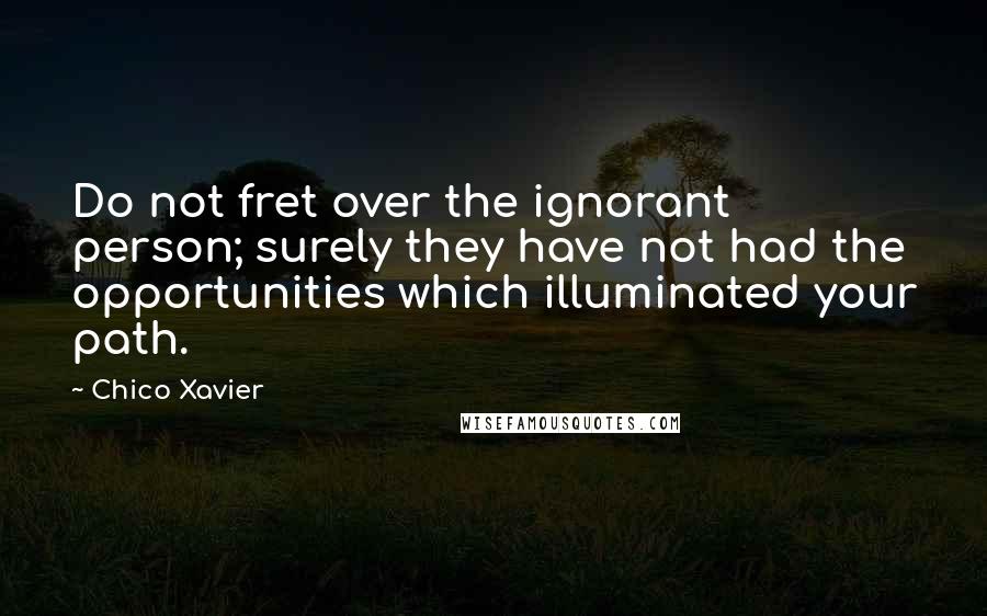 Chico Xavier Quotes: Do not fret over the ignorant person; surely they have not had the opportunities which illuminated your path.