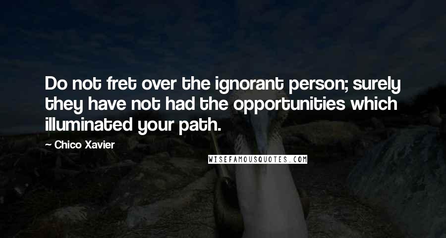 Chico Xavier Quotes: Do not fret over the ignorant person; surely they have not had the opportunities which illuminated your path.