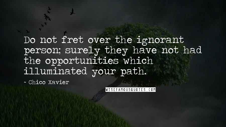 Chico Xavier Quotes: Do not fret over the ignorant person; surely they have not had the opportunities which illuminated your path.