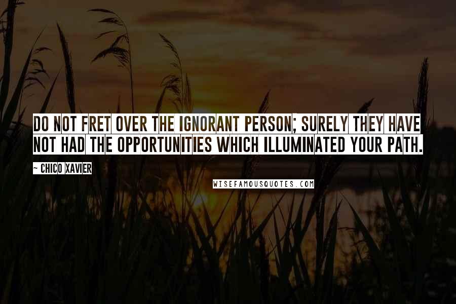 Chico Xavier Quotes: Do not fret over the ignorant person; surely they have not had the opportunities which illuminated your path.