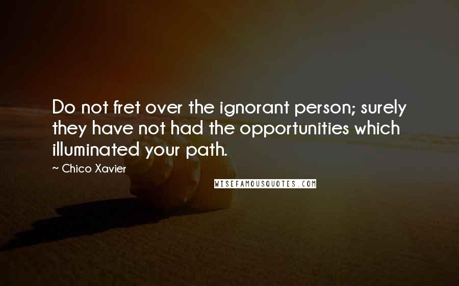 Chico Xavier Quotes: Do not fret over the ignorant person; surely they have not had the opportunities which illuminated your path.