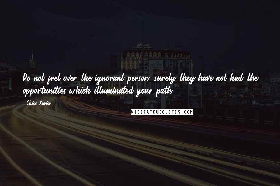 Chico Xavier Quotes: Do not fret over the ignorant person; surely they have not had the opportunities which illuminated your path.