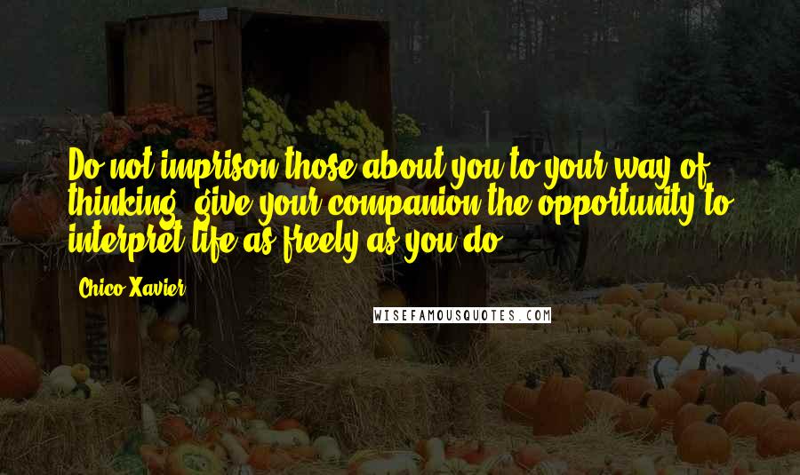 Chico Xavier Quotes: Do not imprison those about you to your way of thinking; give your companion the opportunity to interpret life as freely as you do.